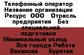 Телефонный оператор › Название организации ­ Ресурс, ООО › Отрасль предприятия ­ Без специальной подготовки › Минимальный оклад ­ 14 000 - Все города Работа » Вакансии   . Бурятия респ.